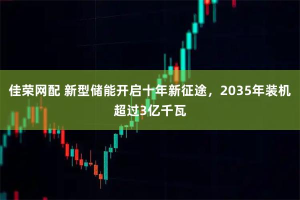 佳荣网配 新型储能开启十年新征途，2035年装机超过3亿千瓦