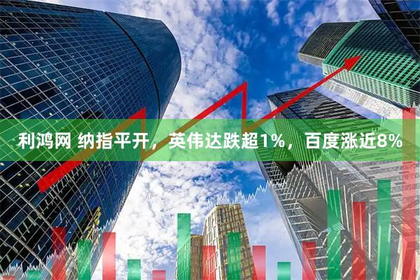 利鸿网 纳指平开，英伟达跌超1%，百度涨近8%