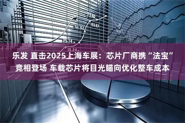 乐发 直击2025上海车展：芯片厂商携“法宝”竞相登场 车载芯片将目光瞄向优化整车成本