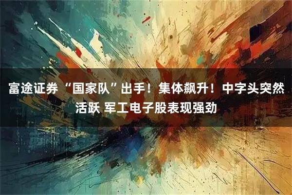 富途证券 “国家队”出手！集体飙升！中字头突然活跃 军工电子股表现强劲