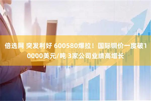 倍选网 突发利好 600580爆拉！国际铜价一度破10000美元/吨 3家公司业绩高增长