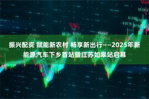 振兴配资 赋能新农村 畅享新出行——2025年新能源汽车下乡首站暨江苏如皋站启幕