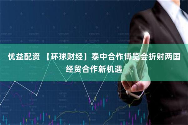 优益配资 【环球财经】泰中合作博览会折射两国经贸合作新机遇