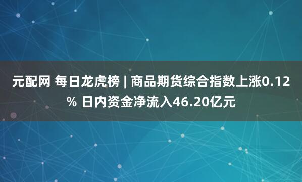 元配网 每日龙虎榜 | 商品期货综合指数上涨0.12% 日内资金净流入46.20亿元