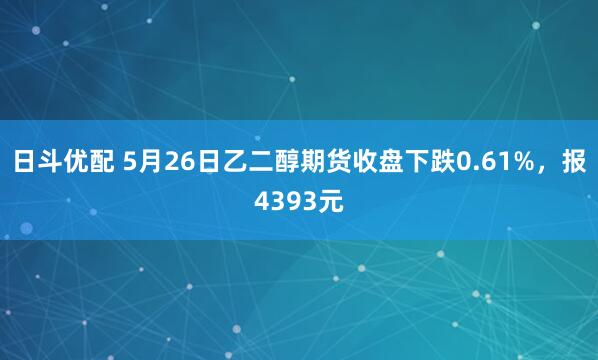 日斗优配 5月26日乙二醇期货收盘下跌0.61%，报4393元