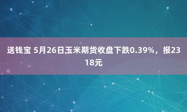 送钱宝 5月26日玉米期货收盘下跌0.39%，报2318元