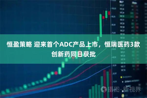 恒盈策略 迎来首个ADC产品上市，恒瑞医药3款创新药同日获批