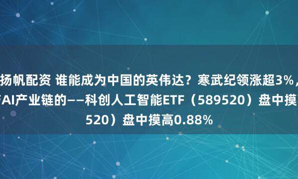 扬帆配资 谁能成为中国的英伟达？寒武纪领涨超3%，重仓国产AI产业链的——科创人工智能ETF（589520）盘中摸高0.88%
