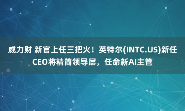 威力财 新官上任三把火！英特尔(INTC.US)新任CEO将精简领导层，任命新AI主管