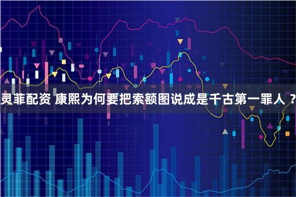 灵菲配资 康熙为何要把索额图说成是千古第一罪人 ？